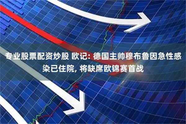 专业股票配资炒股 欧记: 德国主帅穆布鲁因急性感染已住院, 将缺席欧锦赛首战