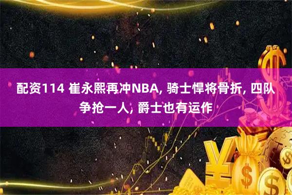 配资114 崔永熙再冲NBA, 骑士悍将骨折, 四队争抢一人, 爵士也有运作