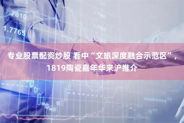 专业股票配资炒股 看中“文旅深度融合示范区”，1819陶瓷嘉年华来沪推介