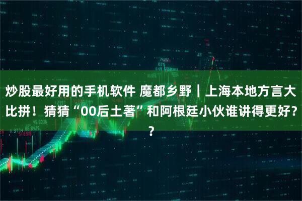 炒股最好用的手机软件 魔都乡野｜上海本地方言大比拼！猜猜“00后土著”和阿根廷小伙谁讲得更好？