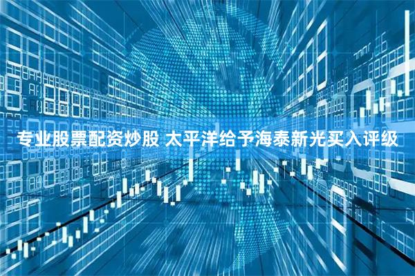 专业股票配资炒股 太平洋给予海泰新光买入评级