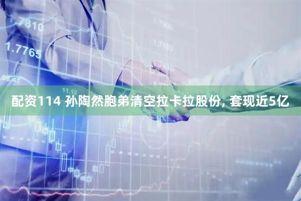 配资114 孙陶然胞弟清空拉卡拉股份, 套现近5亿