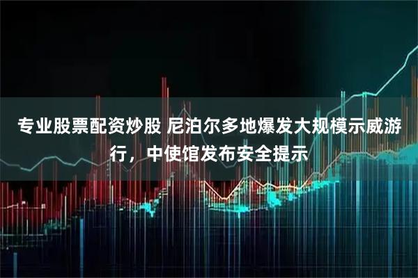 专业股票配资炒股 尼泊尔多地爆发大规模示威游行，中使馆发布安全提示