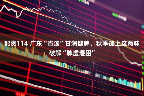 配资114 广东“省汤”甘润健脾，秋季加上这两味破解“脾虚湿困”