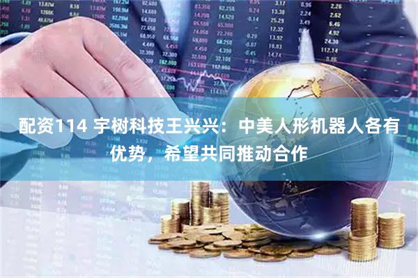 配资114 宇树科技王兴兴：中美人形机器人各有优势，希望共同推动合作