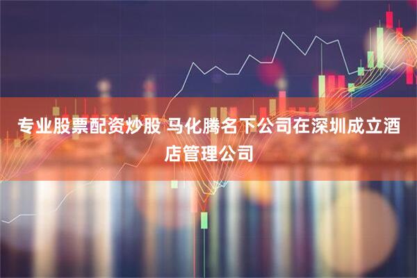 专业股票配资炒股 马化腾名下公司在深圳成立酒店管理公司