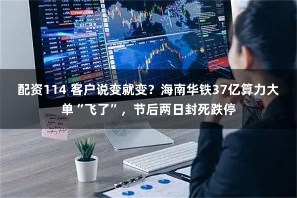 配资114 客户说变就变？海南华铁37亿算力大单“飞了”，节后两日封死跌停