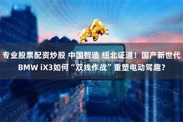 专业股票配资炒股 中国智造 纽北证道！国产新世代BMW iX3如何“双线作战”重塑电动驾趣？