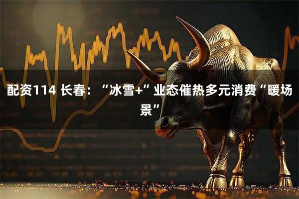 配资114 长春：“冰雪+”业态催热多元消费“暖场景”