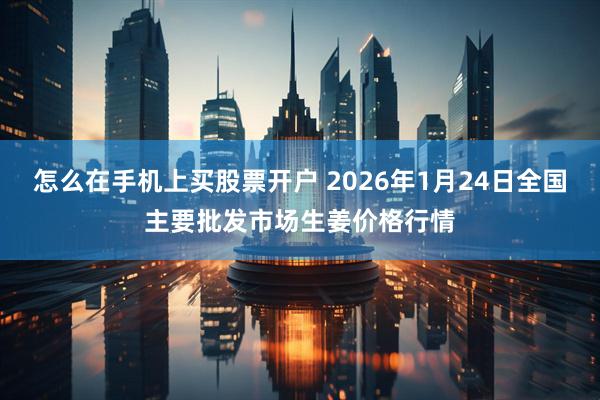 怎么在手机上买股票开户 2026年1月24日全国主要批发市场生姜价格行情