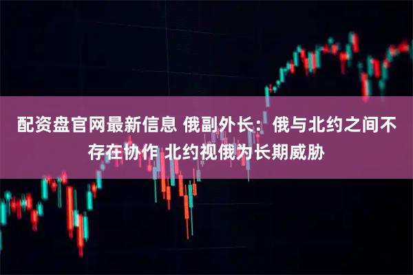 配资盘官网最新信息 俄副外长：俄与北约之间不存在协作 北约视俄为长期威胁