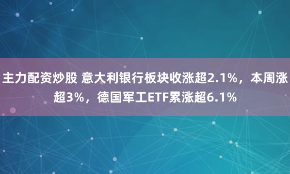 主力配资炒股 意大利银行板块收涨超2.1%，本周涨超3%，德国军工ETF累涨超6.1%