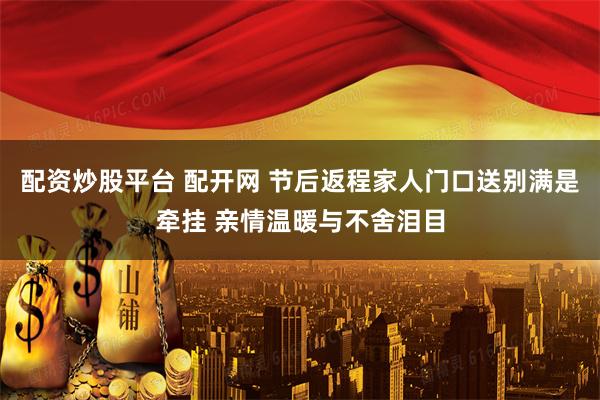 配资炒股平台 配开网 节后返程家人门口送别满是牵挂 亲情温暖与不舍泪目