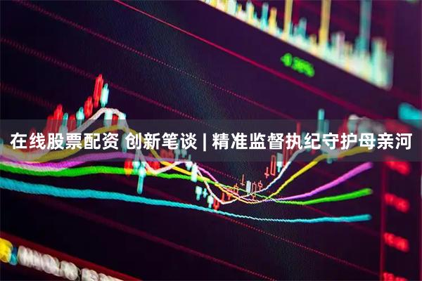 在线股票配资 创新笔谈 | 精准监督执纪守护母亲河