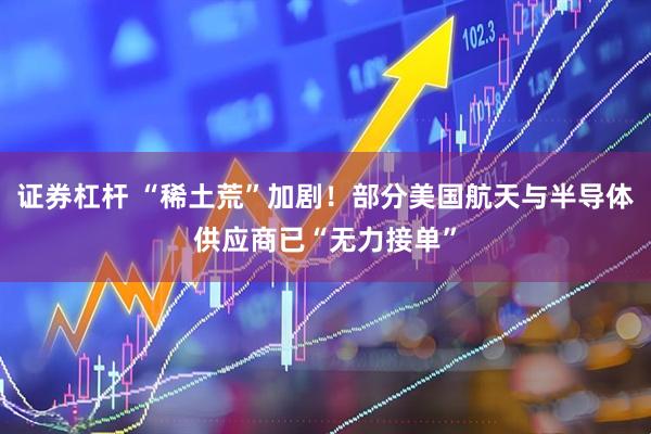 证券杠杆 “稀土荒”加剧！部分美国航天与半导体供应商已“无力接单”