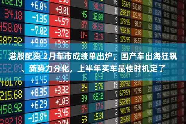 港股配资 2月车市成绩单出炉，国产车出海狂飙、新势力分化，上半年买车最佳时机定了