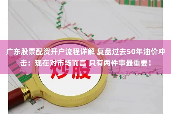 广东股票配资开户流程详解 复盘过去50年油价冲击：现在对市场而言 只有两件事最重要！