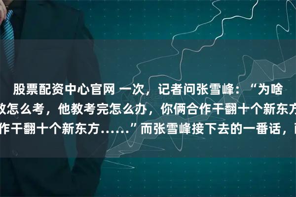 股票配资中心官网 一次，记者问张雪峰：“为啥不把董宇辉挖过来，你教怎么考，他教考完怎么办，你俩合作干翻十个新东方……”而张雪峰接下去的一番话，醍醐灌顶！