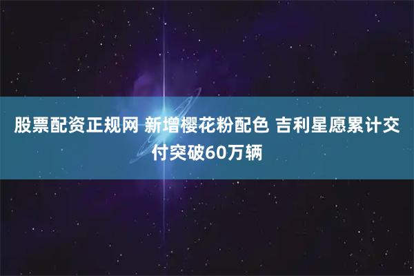 股票配资正规网 新增樱花粉配色 吉利星愿累计交付突破60万辆