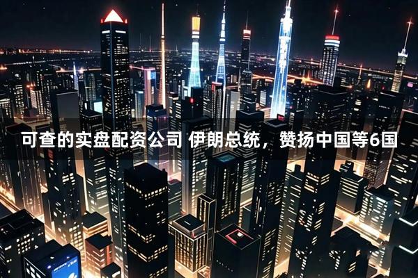 可查的实盘配资公司 伊朗总统，赞扬中国等6国