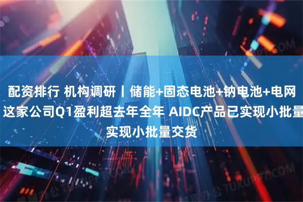 配资排行 机构调研丨储能+固态电池+钠电池+电网概念 这家公司Q1盈利超去年全年 AIDC产品已实现小批量交货