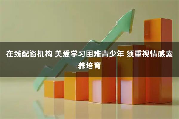 在线配资机构 关爱学习困难青少年 须重视情感素养培育