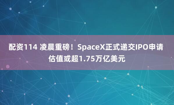 配资114 凌晨重磅！SpaceX正式递交IPO申请 估值或超1.75万亿美元