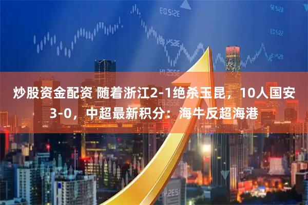 炒股资金配资 随着浙江2-1绝杀玉昆，10人国安3-0，中超最新积分：海牛反超海港