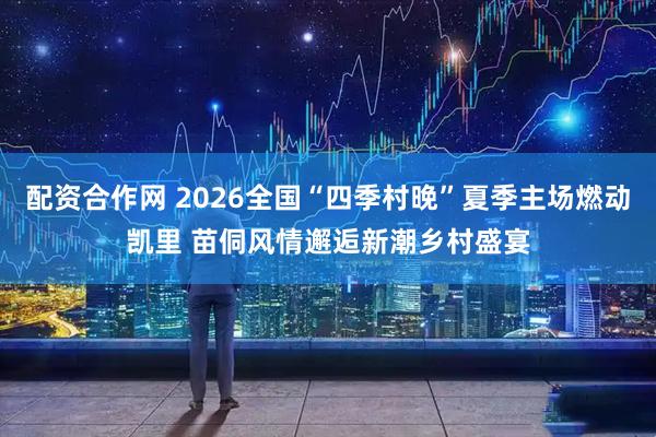 配资合作网 2026全国“四季村晚”夏季主场燃动凯里 苗侗风情邂逅新潮乡村盛宴