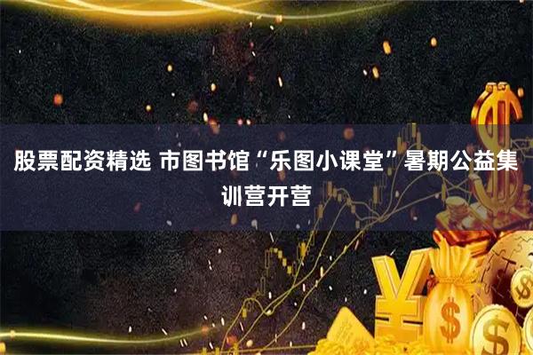 股票配资精选 市图书馆“乐图小课堂”暑期公益集训营开营