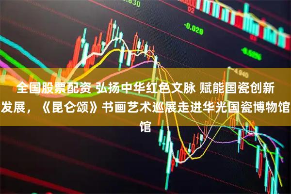 全国股票配资 弘扬中华红色文脉 赋能国瓷创新发展，《昆仑颂》书画艺术巡展走进华光国瓷博物馆