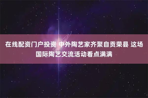 在线配资门户投资 中外陶艺家齐聚自贡荣县 这场国际陶艺交流活动看点满满