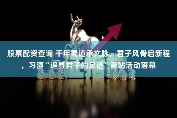 股票配资查询 千年蜀道承文脉，君子风骨启新程，习酒“追寻君子的足迹”首站活动落幕