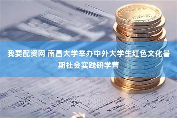 我要配资网 南昌大学举办中外大学生红色文化暑期社会实践研学营