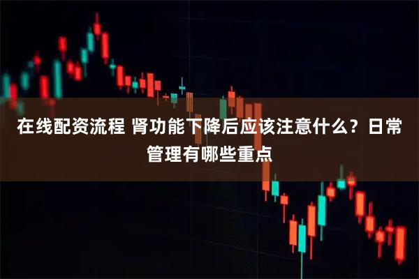 在线配资流程 肾功能下降后应该注意什么？日常管理有哪些重点