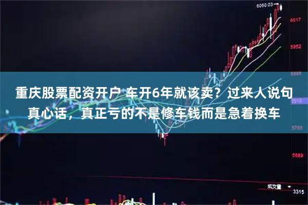 重庆股票配资开户 车开6年就该卖？过来人说句真心话，真正亏的不是修车钱而是急着换车