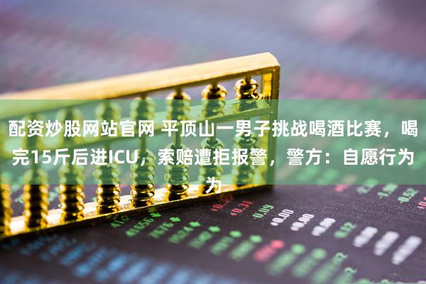 配资炒股网站官网 平顶山一男子挑战喝酒比赛，喝完15斤后进ICU，索赔遭拒报警，警方：自愿行为