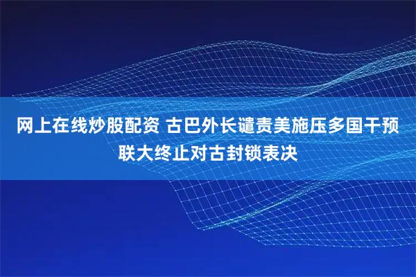 网上在线炒股配资 古巴外长谴责美施压多国干预联大终止对古封锁表决