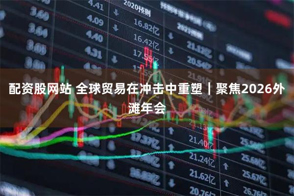 配资股网站 全球贸易在冲击中重塑｜聚焦2026外滩年会